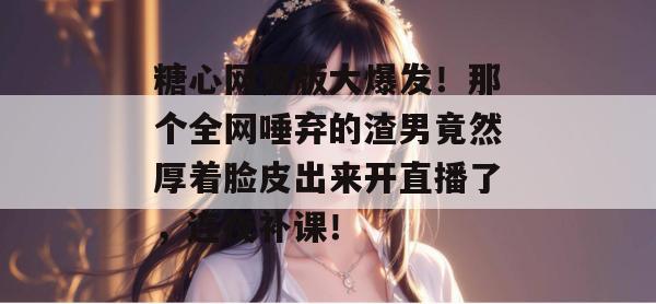 糖心网页版大爆发！那个全网唾弃的渣男竟然厚着脸皮出来开直播了，连夜补课！
