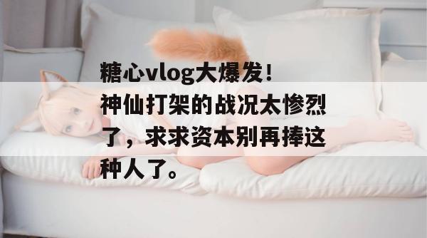 糖心vlog大爆发！神仙打架的战况太惨烈了，求求资本别再捧这种人了。