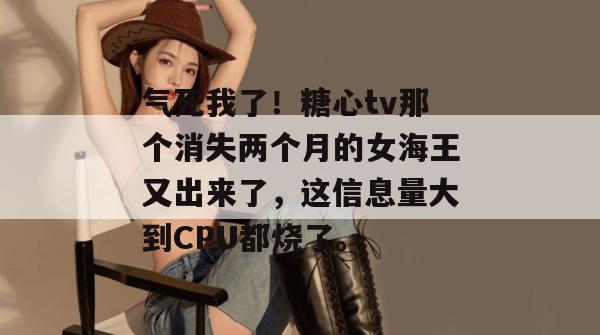 气死我了！糖心tv那个消失两个月的女海王又出来了，这信息量大到CPU都烧了。