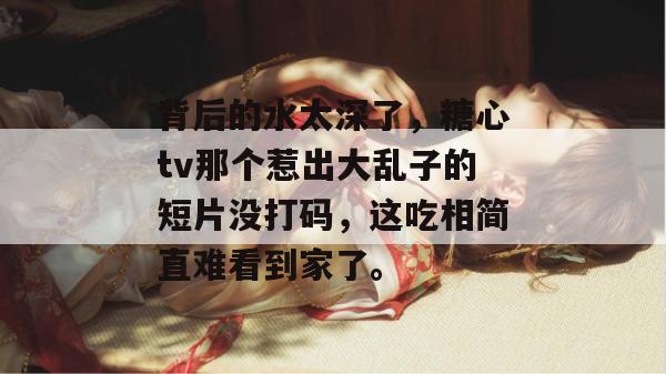 背后的水太深了，糖心tv那个惹出大乱子的短片没打码，这吃相简直难看到家了。