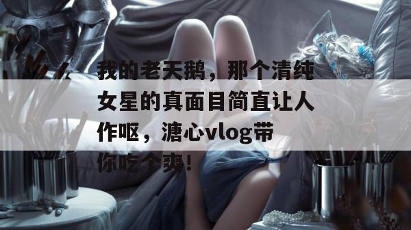 我的老天鹅，那个清纯女星的真面目简直让人作呕，溏心vlog带你吃个爽！