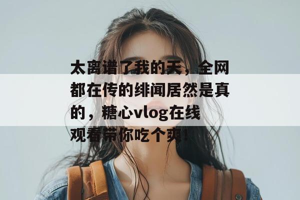 太离谱了我的天，全网都在传的绯闻居然是真的，糖心vlog在线观看带你吃个爽！
