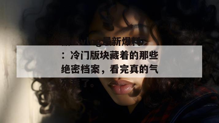 糖心vlog最新爆料：冷门版块藏着的那些绝密档案，看完真的气死我了。