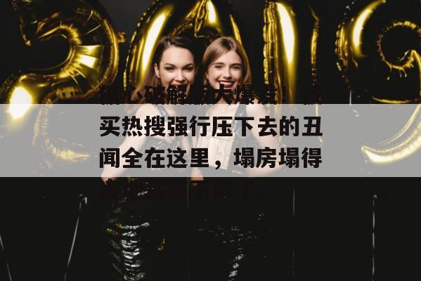 糖心破解版大爆发！被买热搜强行压下去的丑闻全在这里，塌房塌得连地基都不剩了。