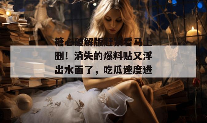 糖心破解版赶紧看马上删！消失的爆料贴又浮出水面了，吃瓜速度进！