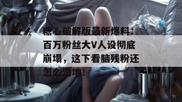 糖心破解版最新爆料：百万粉丝大V人设彻底崩塌，这下看脑残粉还怎么洗地！