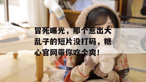 冒死曝光，那个惹出大乱子的短片没打码，糖心官网带你吃个爽！