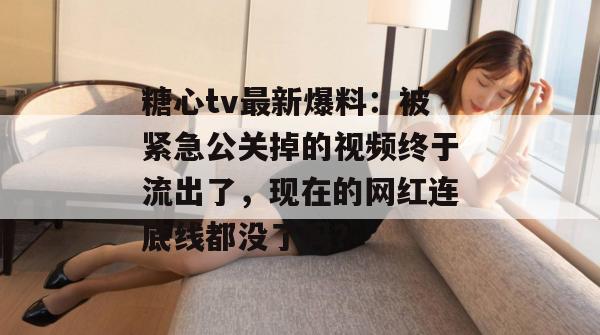 糖心tv最新爆料：被紧急公关掉的视频终于流出了，现在的网红连底线都没了吗？