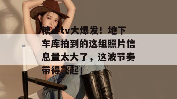 糖心tv大爆发！地下车库拍到的这组照片信息量太大了，这波节奏带得飞起！