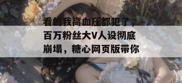 看的我高血压都犯了，百万粉丝大V人设彻底崩塌，糖心网页版带你吃个爽！
