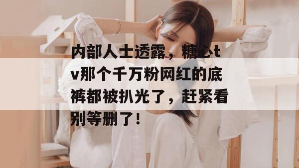 内部人士透露，糖心tv那个千万粉网红的底裤都被扒光了，赶紧看别等删了！