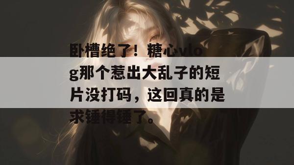 卧槽绝了！糖心vlog那个惹出大乱子的短片没打码，这回真的是求锤得锤了。