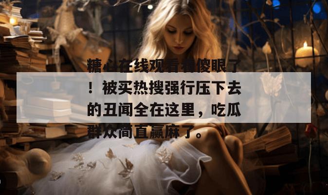 糖心在线观看看傻眼了！被买热搜强行压下去的丑闻全在这里，吃瓜群众简直赢麻了。