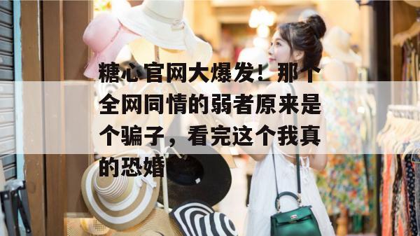 糖心官网大爆发！那个全网同情的弱者原来是个骗子，看完这个我真的恐婚了。