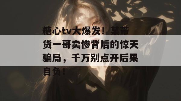糖心tv大爆发！某带货一哥卖惨背后的惊天骗局，千万别点开后果自负！