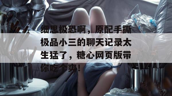 细思极恐啊，原配手撕极品小三的聊天记录太生猛了，糖心网页版带你吃个爽！