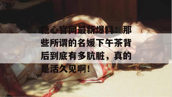 糖心官网最新爆料：那些所谓的名媛下午茶背后到底有多肮脏，真的是活久见啊！