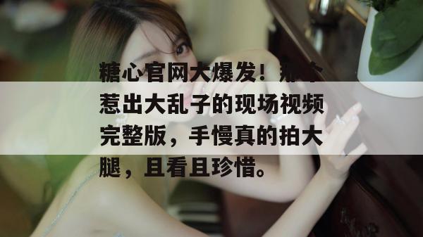 糖心官网大爆发！那个惹出大乱子的现场视频完整版，手慢真的拍大腿，且看且珍惜。